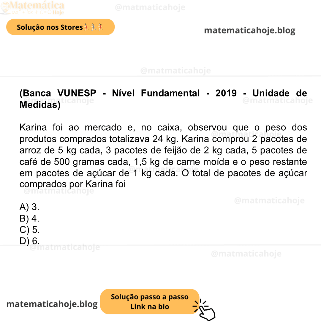 (Banca VUNESP - Nível Fundamental - 2019 - Unidade de Medidas) Karina foi ao mercado e, no caixa, observou que o peso dos produtos comprados totalizava 24 kg. Karina comprou 2 pacotes de arroz de 5 kg cada, 3 pacotes de feijão de 2 kg cada, 5 pacotes de café de 500 gramas cada, 1,5 kg de carne moída e o peso restante em pacotes de açúcar de 1 kg cada. O total de pacotes de açúcar comprados por Karina foi A) 3. B) 4. C) 5. D) 6.