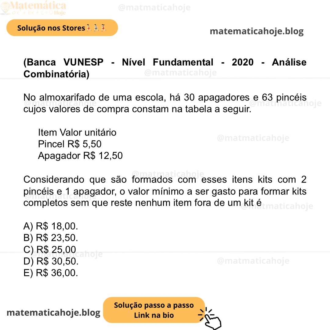 (Banca VUNESP - Nível Fundamental - 2020 - Análise Combinatória) No almoxarifado de uma escola, há 30 apagadores e 63 pincéis cujos valores de compra constam na tabela a seguir. Item Valor unitário Pincel R$ 5,50 Apagador R$ 12,50 Considerando que são formados com esses itens kits com 2 pincéis e 1 apagador, o valor mínimo a ser gasto para formar kits completos sem que reste nenhum item fora de um kit é A) R$ 18,00. B) R$ 23,50. C) R$ 25,00 D) R$ 30,50. E) R$ 36,00.