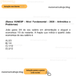 (Banca VUNESP - Nível Fundamental - 2020 - Aritmética e Problemas) João gasta 3/4 do seu salário em alimentação e aluguel e economiza 1/3 do restante. A fração que indica o quanto João economiza do seu salário é A) 2/3 B) 1/4 C) 1/12 D) 2/12
