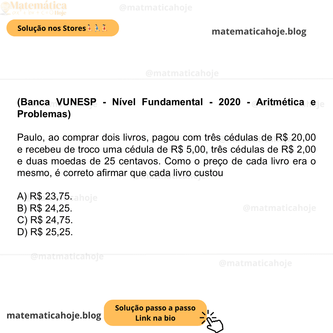 (Banca VUNESP - Nível Fundamental - 2020 - Aritmética e Problemas) Paulo, ao comprar dois livros, pagou com três cédulas de R$ 20,00 e recebeu de troco uma cédula de R$ 5,00, três cédulas de R$ 2,00 e duas moedas de 25 centavos. Como o preço de cada livro era o mesmo, é correto afirmar que cada livro custou A) R$ 23,75. B) R$ 24,25. C) R$ 24,75. D) R$ 25,25.