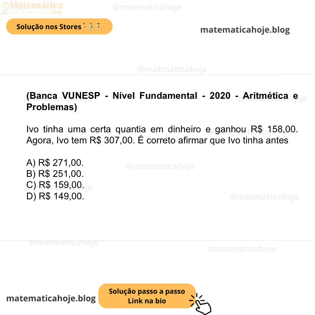 (Banca VUNESP - Nível Fundamental - 2020 - Aritmética e Problemas) Ivo tinha uma certa quantia em dinheiro e ganhou R$ 158,00. Agora, Ivo tem R$ 307,00. É correto afirmar que Ivo tinha antes A) R$ 271,00. B) R$ 251,00. C) R$ 159,00. D) R$ 149,00.