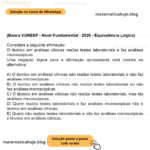 (Banca VUNESP - Nível Fundamental - 2020 - Equivalência Lógica) Considere a seguinte afirmação: O técnico em análises clínicas realiza testes laboratoriais e faz análises microscópicas. Uma negação lógica para a afirmação apresentada está contida na alternativa: A) O técnico em análises clínicas não realiza testes laboratoriais e não faz análises microscópicas. B) O técnico em análises clínicas não realiza testes laboratoriais ou não faz análises microscópicas. C) O técnico em análises clínicas não realiza testes laboratoriais, mas faz análises microscópicas. D) Quem realiza testes laboratoriais e faz análises microscópicas não é técnico em análises clínicas. E) Quem não realiza testes laboratoriais e não faz análises microscópicas é técnico em análises clínicas.