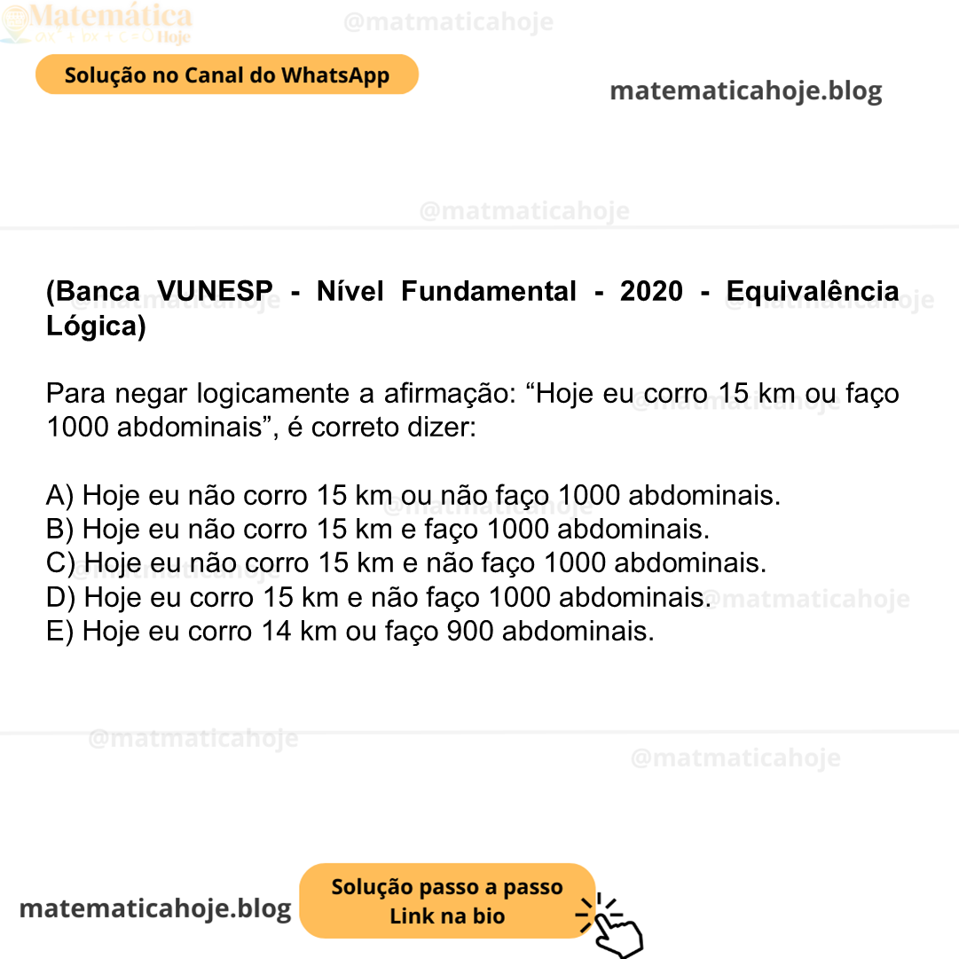 (Banca VUNESP - Nível Fundamental - 2020 - Equivalência Lógica) Para negar logicamente a afirmação: “Hoje eu corro 15 km ou faço 1000 abdominais”, é correto dizer: A) Hoje eu não corro 15 km ou não faço 1000 abdominais. B) Hoje eu não corro 15 km e faço 1000 abdominais. C) Hoje eu não corro 15 km e não faço 1000 abdominais. D) Hoje eu corro 15 km e não faço 1000 abdominais. E) Hoje eu corro 14 km ou faço 900 abdominais.