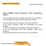 (Banca VUNESP - Nível Fundamental - 2020 - Equivalência Lógica) Se as providências foram tomadas, então não houve problema. Uma afirmação que é logicamente equivalente a essa é: A) As providências foram tomadas e não houve problema. B) Se houve problema, então as providências não foram tomadas. C) Houve problema ou as providências não foram tomadas. D) Se as providências não foram tomadas, então houve problema. E) As providências não foram tomadas e houve problema.