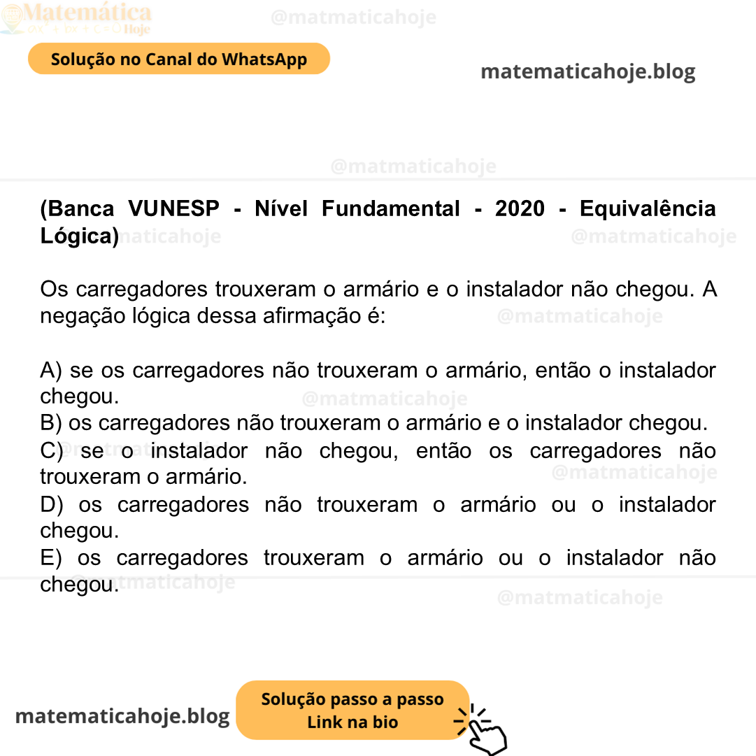 (Banca VUNESP - Nível Fundamental - 2020 - Equivalência Lógica) Os carregadores trouxeram o armário e o instalador não chegou. A negação lógica dessa afirmação é: A) se os carregadores não trouxeram o armário, então o instalador chegou. B) os carregadores não trouxeram o armário e o instalador chegou. C) se o instalador não chegou, então os carregadores não trouxeram o armário. D) os carregadores não trouxeram o armário ou o instalador chegou. E) os carregadores trouxeram o armário ou o instalador não chegou.