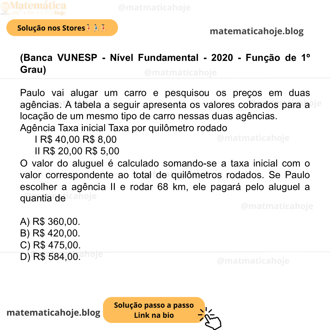 (Banca VUNESP - Nível Fundamental - 2020 - Função de 1º Grau) Paulo vai alugar um carro e pesquisou os preços em duas agências. A tabela a seguir apresenta os valores cobrados para a locação de um mesmo tipo de carro nessas duas agências. Agência Taxa inicial Taxa por quilômetro rodado I R$ 40,00 R$ 8,00 II R$ 20,00 R$ 5,00 O valor do aluguel é calculado somando-se a taxa inicial com o valor correspondente ao total de quilômetros rodados. Se Paulo escolher a agência II e rodar 68 km, ele pagará pelo aluguel a quantia de A) R$ 360,00. B) R$ 420,00. C) R$ 475,00. D) R$ 584,00.
