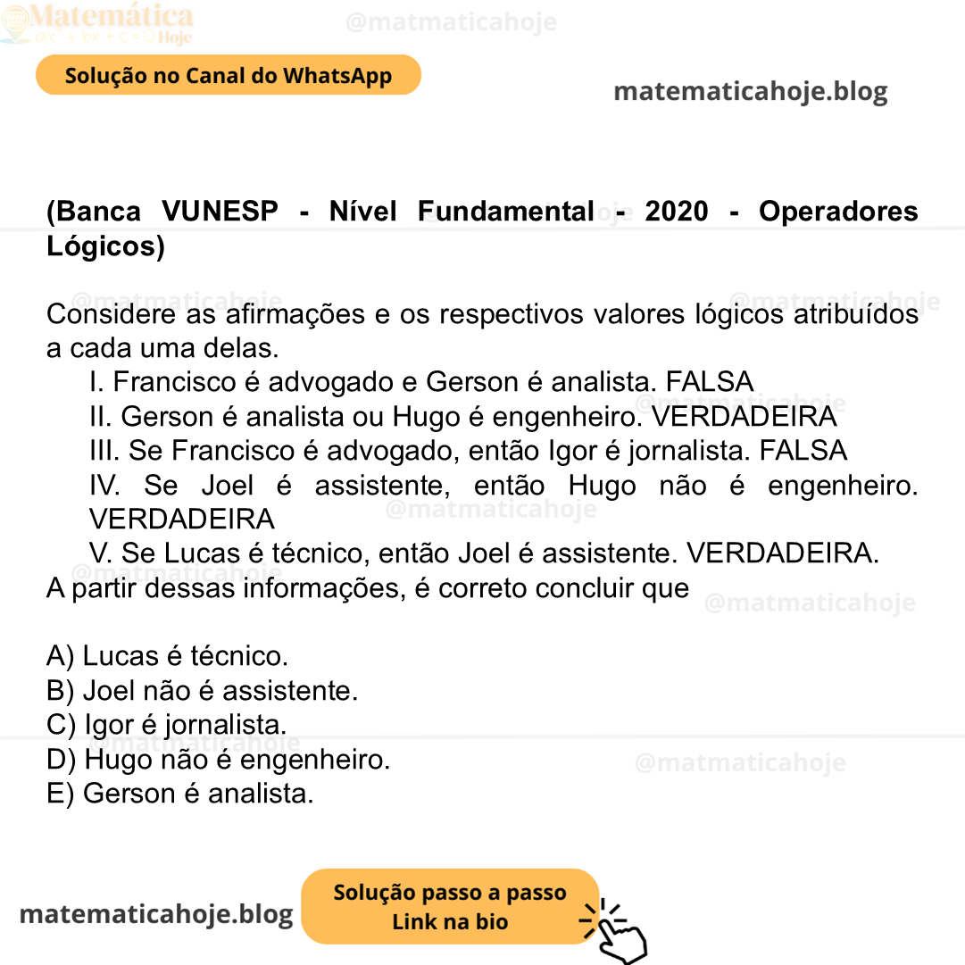 (Banca VUNESP - Nível Fundamental - 2020 - Operadores Lógicos) Considere as afirmações e os respectivos valores lógicos atribuídos a cada uma delas. I. Francisco é advogado e Gerson é analista. FALSA II. Gerson é analista ou Hugo é engenheiro. VERDADEIRA III. Se Francisco é advogado, então Igor é jornalista. FALSA IV. Se Joel é assistente, então Hugo não é engenheiro. VERDADEIRA V. Se Lucas é técnico, então Joel é assistente. VERDADEIRA. A partir dessas informações, é correto concluir que A) Lucas é técnico. B) Joel não é assistente. C) Igor é jornalista. D) Hugo não é engenheiro. E) Gerson é analista.