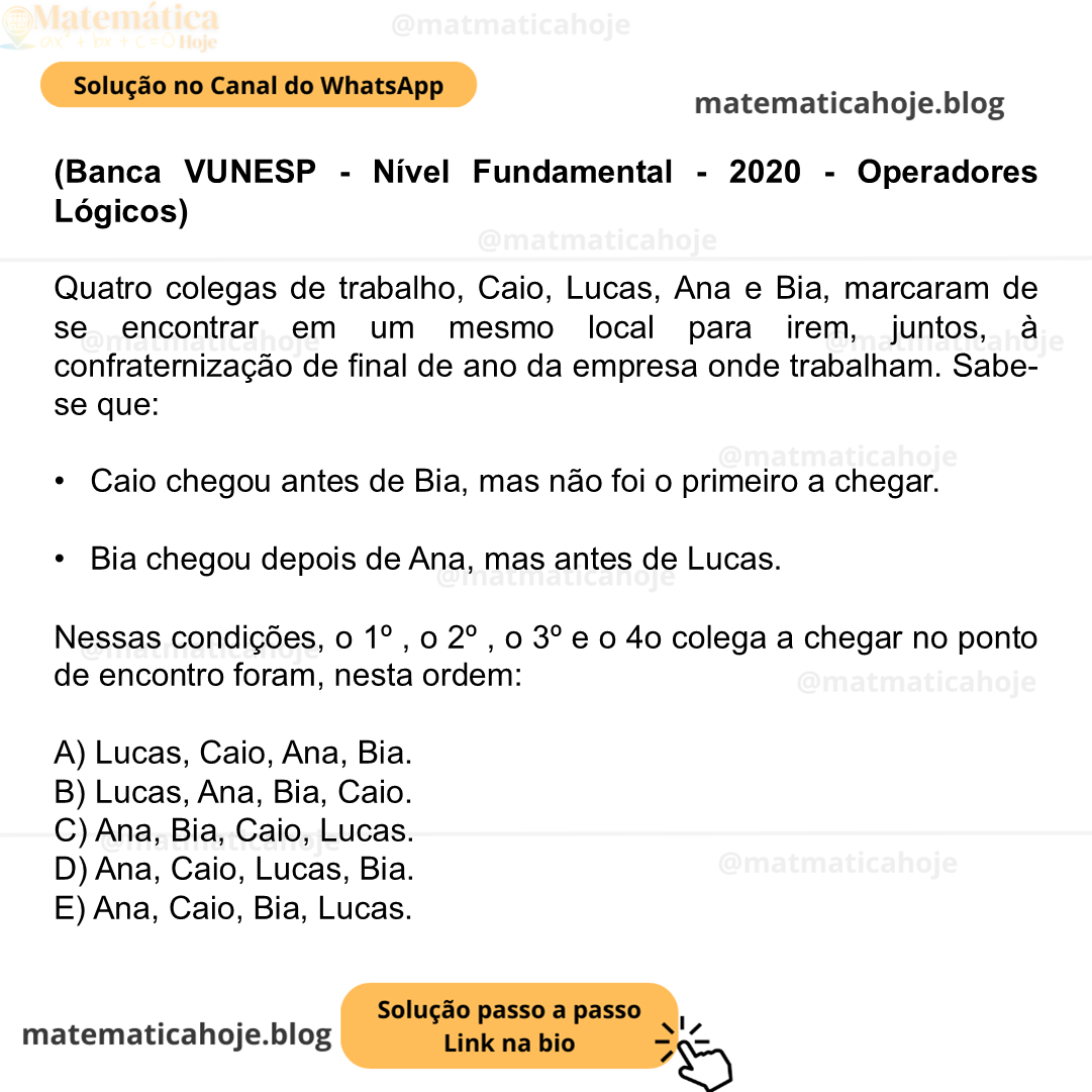(Banca VUNESP - Nível Fundamental - 2020 - Operadores Lógicos) Quatro colegas de trabalho, Caio, Lucas, Ana e Bia, marcaram de se encontrar em um mesmo local para irem, juntos, à confraternização de final de ano da empresa onde trabalham. Sabe-se que: •  Caio chegou antes de Bia, mas não foi o primeiro a chegar. •  Bia chegou depois de Ana, mas antes de Lucas. Nessas condições, o 1º , o 2º , o 3º e o 4o colega a chegar no ponto de encontro foram, nesta ordem: A) Lucas, Caio, Ana, Bia. B) Lucas, Ana, Bia, Caio. C) Ana, Bia, Caio, Lucas. D) Ana, Caio, Lucas, Bia. E) Ana, Caio, Bia, Lucas.