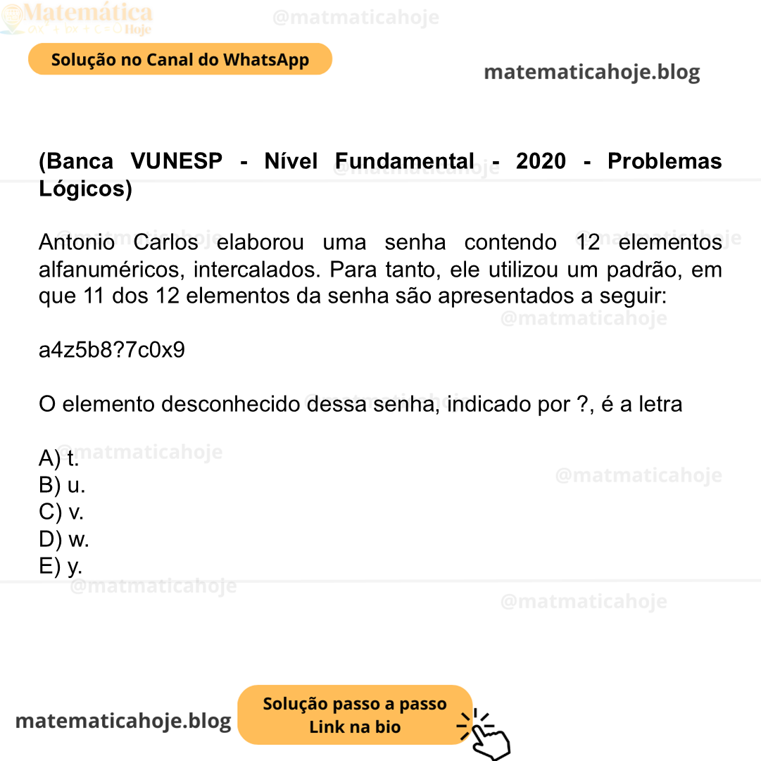 (Banca VUNESP - Nível Fundamental - 2020 - Problemas Lógicos) Antonio Carlos elaborou uma senha contendo 12 elementos alfanuméricos, intercalados. Para tanto, ele utilizou um padrão, em que 11 dos 12 elementos da senha são apresentados a seguir: a4z5b8?7c0x9 O elemento desconhecido dessa senha, indicado por ?, é a letra A) t. B) u. C) v. D) w. E) y.