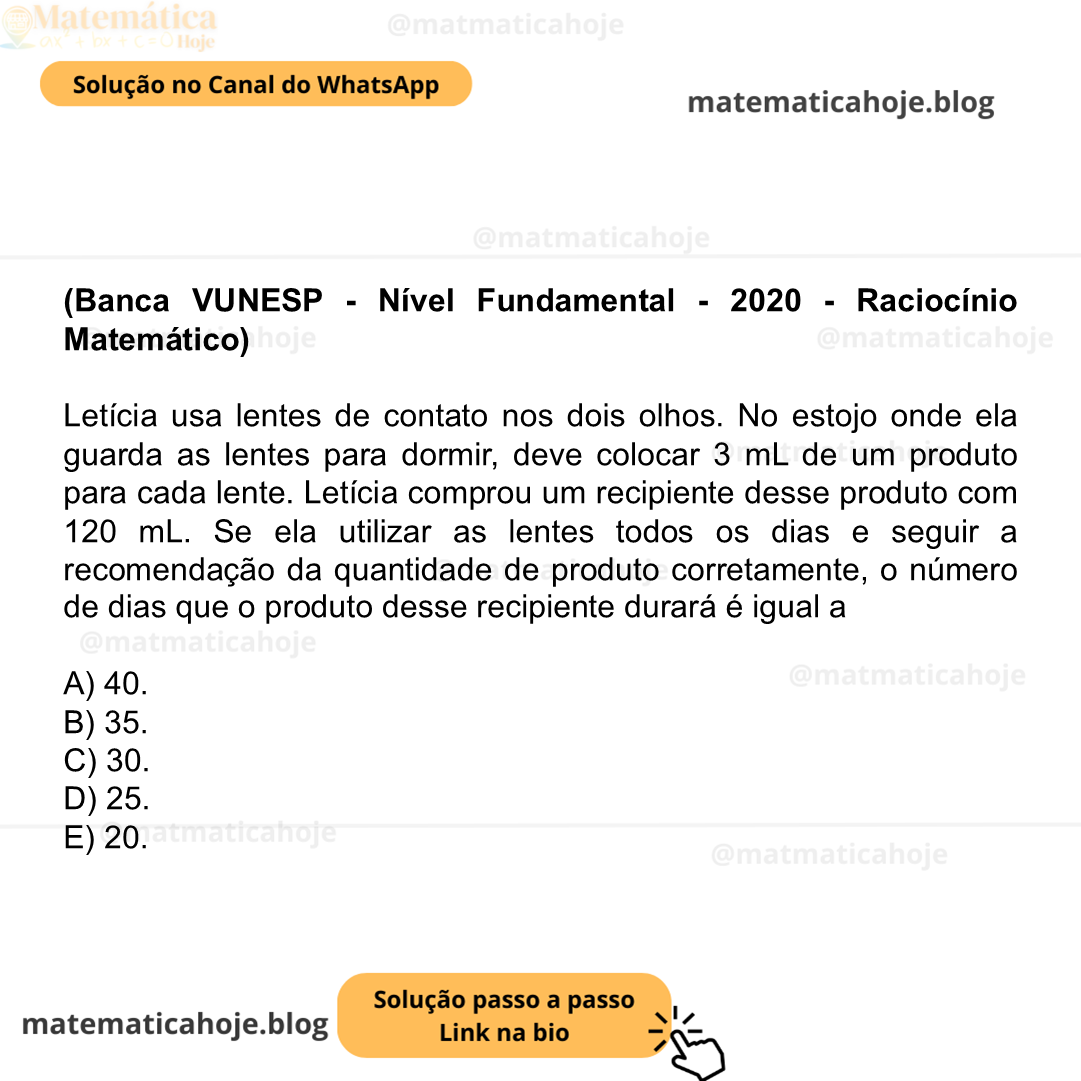 (Banca VUNESP - Nível Fundamental - 2020 - Raciocínio Matemático) Letícia usa lentes de contato nos dois olhos. No estojo onde ela guarda as lentes para dormir, deve colocar 3 mL de um produto para cada lente. Letícia comprou um recipiente desse produto com 120 mL. Se ela utilizar as lentes todos os dias e seguir a recomendação da quantidade de produto corretamente, o número de dias que o produto desse recipiente durará é igual a A) 40. B) 35. C) 30. D) 25. E) 20.