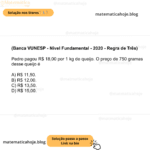 (Banca VUNESP - Nível Fundamental - 2020 - Regra de Três) Pedro pagou R$ 18,00 por 1 kg de queijo. O preço de 750 gramas desse queijo é A) R$ 11,50. B) R$ 12,00. C) R$ 13,50. D) R$ 15,00.