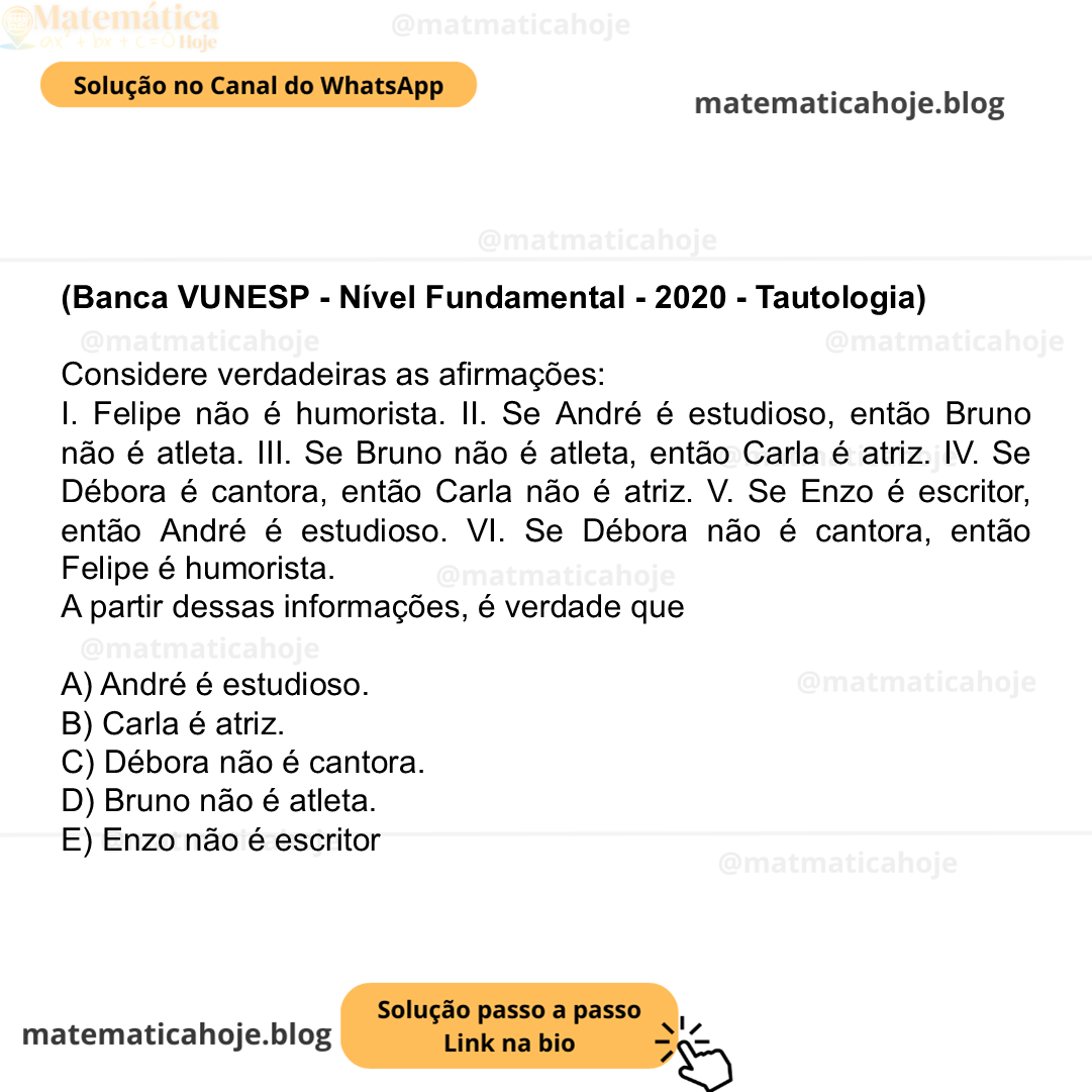 (Banca VUNESP - Nível Fundamental - 2020 - Tautologia) Considere verdadeiras as afirmações: I. Felipe não é humorista. II. Se André é estudioso, então Bruno não é atleta. III. Se Bruno não é atleta, então Carla é atriz. IV. Se Débora é cantora, então Carla não é atriz. V. Se Enzo é escritor, então André é estudioso. VI. Se Débora não é cantora, então Felipe é humorista. A partir dessas informações, é verdade que A) André é estudioso. B) Carla é atriz. C) Débora não é cantora. D) Bruno não é atleta. E) Enzo não é escritor