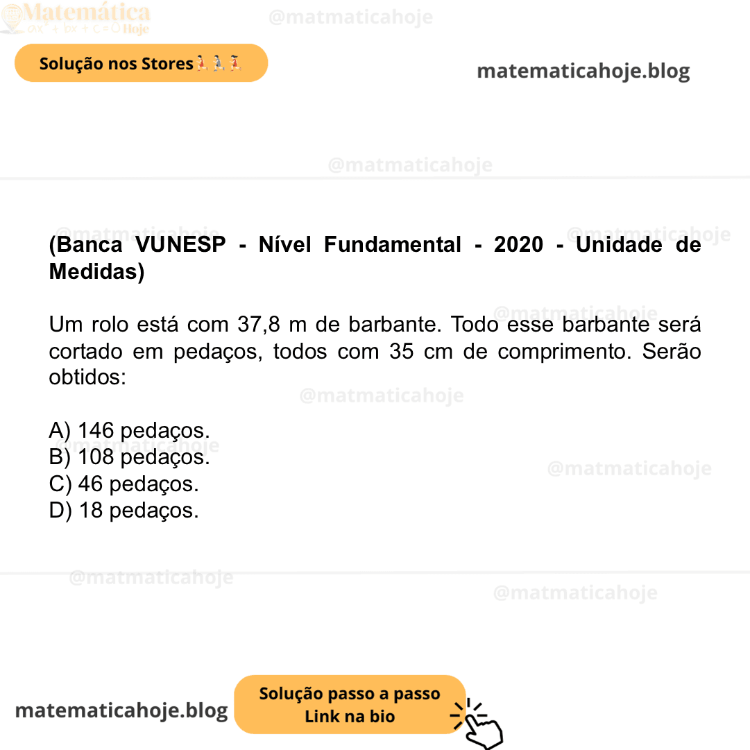 (Banca VUNESP - Nível Fundamental - 2020 - Unidade de Medidas) Um rolo está com 37,8 m de barbante. Todo esse barbante será cortado em pedaços, todos com 35 cm de comprimento. Serão obtidos: A) 146 pedaços. B) 108 pedaços. C) 46 pedaços. D) 18 pedaços.