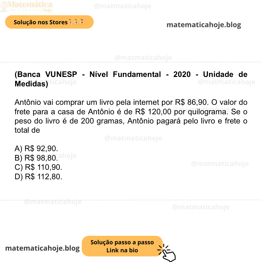 (Banca VUNESP - Nível Fundamental - 2020 - Unidade de Medidas) Antônio vai comprar um livro pela internet por R$ 86,90. O valor do frete para a casa de Antônio é de R$ 120,00 por quilograma. Se o peso do livro é de 200 gramas, Antônio pagará pelo livro e frete o total de A) R$ 92,90. B) R$ 98,80. C) R$ 110,90. D) R$ 112,80.