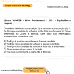 (Banca VUNESP - Nível Fundamental - 2021 - Equivalência Lógica) Considere falsidade a proposição (I) e verdade a proposição (II). I. Se Rodrigo é analista de software, então Rita é enfermeira. II. Rita é enfermeira ou Joana é dentista. Com base nas informações apresentadas, é verdade que A) Rodrigo é analista de software e Joana é dentista. B) Rodrigo não é analista de software e Joana é dentista. C) Rodrigo não é analista de software e Rita não é enfermeira. D) Rita é enfermeira e Joana é dentista. E) Rita não é enfermeira e Joana não é dentista.