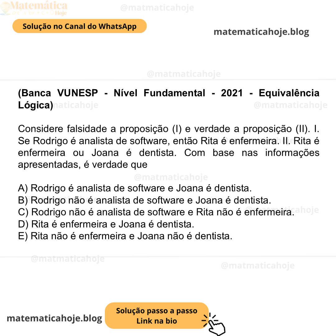 (Banca VUNESP - Nível Fundamental - 2021 - Equivalência Lógica) Considere falsidade a proposição (I) e verdade a proposição (II). I. Se Rodrigo é analista de software, então Rita é enfermeira. II. Rita é enfermeira ou Joana é dentista. Com base nas informações apresentadas, é verdade que A) Rodrigo é analista de software e Joana é dentista. B) Rodrigo não é analista de software e Joana é dentista. C) Rodrigo não é analista de software e Rita não é enfermeira. D) Rita é enfermeira e Joana é dentista. E) Rita não é enfermeira e Joana não é dentista.
