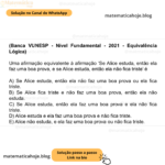(Banca VUNESP - Nível Fundamental - 2021 - Equivalência Lógica) Uma afirmação equivalente à afirmação ‘Se Alice estuda, então ela faz uma boa prova, e se Alice estuda, então ela não fica triste’ é A) Se Alice estuda, então ela não faz uma boa prova ou ela fica triste. B) Se Alice fica triste e não faz uma boa prova, então ela não estuda. C) Se Alice estuda, então ela faz uma boa prova e ela não fica triste. D) Alice estuda e ela faz uma boa prova e não fica triste. E) Alice não estuda, e ela faz uma boa prova ou não fica triste.