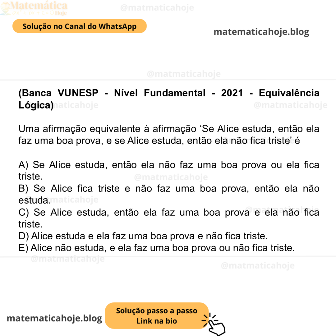 (Banca VUNESP - Nível Fundamental - 2021 - Equivalência Lógica) Uma afirmação equivalente à afirmação ‘Se Alice estuda, então ela faz uma boa prova, e se Alice estuda, então ela não fica triste’ é A) Se Alice estuda, então ela não faz uma boa prova ou ela fica triste. B) Se Alice fica triste e não faz uma boa prova, então ela não estuda. C) Se Alice estuda, então ela faz uma boa prova e ela não fica triste. D) Alice estuda e ela faz uma boa prova e não fica triste. E) Alice não estuda, e ela faz uma boa prova ou não fica triste.