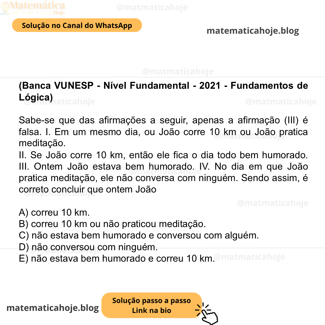(Banca VUNESP - Nível Fundamental - 2021 - Fundamentos de Lógica) Sabe-se que das afirmações a seguir, apenas a afirmação (III) é falsa. I. Em um mesmo dia, ou João corre 10 km ou João pratica meditação. II. Se João corre 10 km, então ele fica o dia todo bem humorado. III. Ontem João estava bem humorado. IV. No dia em que João pratica meditação, ele não conversa com ninguém. Sendo assim, é correto concluir que ontem João A) correu 10 km. B) correu 10 km ou não praticou meditação. C) não estava bem humorado e conversou com alguém. D) não conversou com ninguém. E) não estava bem humorado e correu 10 km.