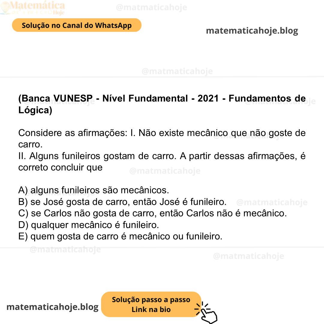 (Banca VUNESP - Nível Fundamental - 2021 - Fundamentos de Lógica) Considere as afirmações: I. Não existe mecânico que não goste de carro. II. Alguns funileiros gostam de carro. A partir dessas afirmações, é correto concluir que A) alguns funileiros são mecânicos. B) se José gosta de carro, então José é funileiro. C) se Carlos não gosta de carro, então Carlos não é mecânico. D) qualquer mecânico é funileiro. E) quem gosta de carro é mecânico ou funileiro.
