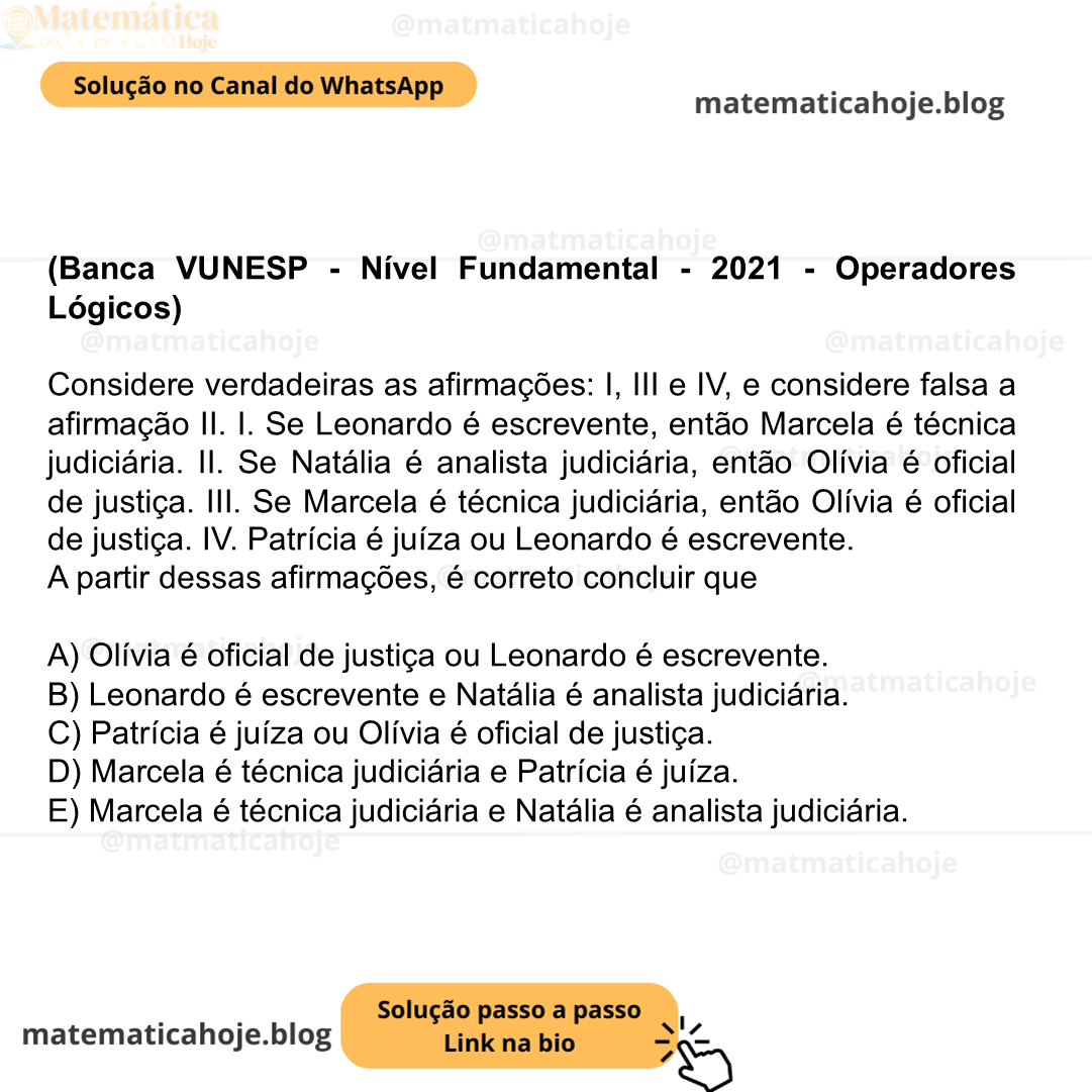 (Banca VUNESP - Nível Fundamental - 2021 - Operadores Lógicos) Considere verdadeiras as afirmações: I, III e IV, e considere falsa a afirmação II. I. Se Leonardo é escrevente, então Marcela é técnica judiciária. II. Se Natália é analista judiciária, então Olívia é oficial de justiça. III. Se Marcela é técnica judiciária, então Olívia é oficial de justiça. IV. Patrícia é juíza ou Leonardo é escrevente. A partir dessas afirmações, é correto concluir que A) Olívia é oficial de justiça ou Leonardo é escrevente. B) Leonardo é escrevente e Natália é analista judiciária. C) Patrícia é juíza ou Olívia é oficial de justiça. D) Marcela é técnica judiciária e Patrícia é juíza. E) Marcela é técnica judiciária e Natália é analista judiciária.