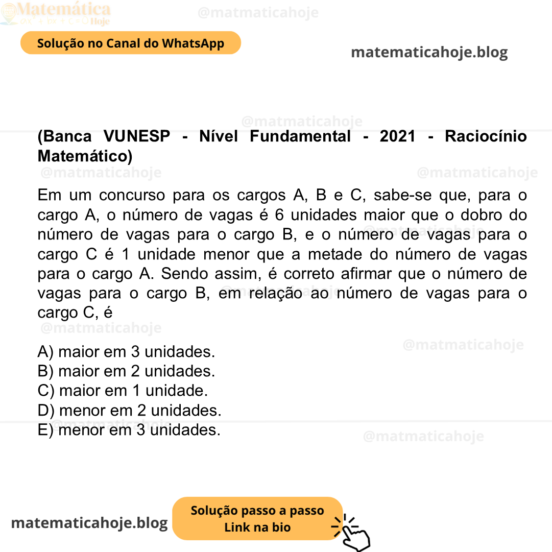 (Banca VUNESP - Nível Fundamental - 2021 - Raciocínio Matemático) Em um concurso para os cargos A, B e C, sabe-se que, para o cargo A, o número de vagas é 6 unidades maior que o dobro do número de vagas para o cargo B, e o número de vagas para o cargo C é 1 unidade menor que a metade do número de vagas para o cargo A. Sendo assim, é correto afirmar que o número de vagas para o cargo B, em relação ao número de vagas para o cargo C, é A) maior em 3 unidades. B) maior em 2 unidades. C) maior em 1 unidade. D) menor em 2 unidades. E) menor em 3 unidades.
