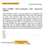 (Banca VUNESP - Nível Fundamental - 2021 - Sequências Lógicas) João aprendeu a copiar e colar as palavras no computador. Ele copiou e colou a palavra PIRAPORA, várias vezes, uma seguida da outra, sem espaços entre elas. Cada linha ficou com exatamente 59 letras e, quando uma palavra não cabia na linha, ela continuava na linha seguinte. Por exemplo, na primeira linha, as 3 últimas letras são PIR e, na segunda linha, as 5 primeiras letras são APORA. Em dado momento, após colar uma palavra, parte dela ficou na primeira página e parte dela na segunda página. Se o total de letras P na primeira página foi 767, a última letra da primeira página (ou seja a última letra da última linha) foi A) P. B) I. C) R. D) A. E) O.