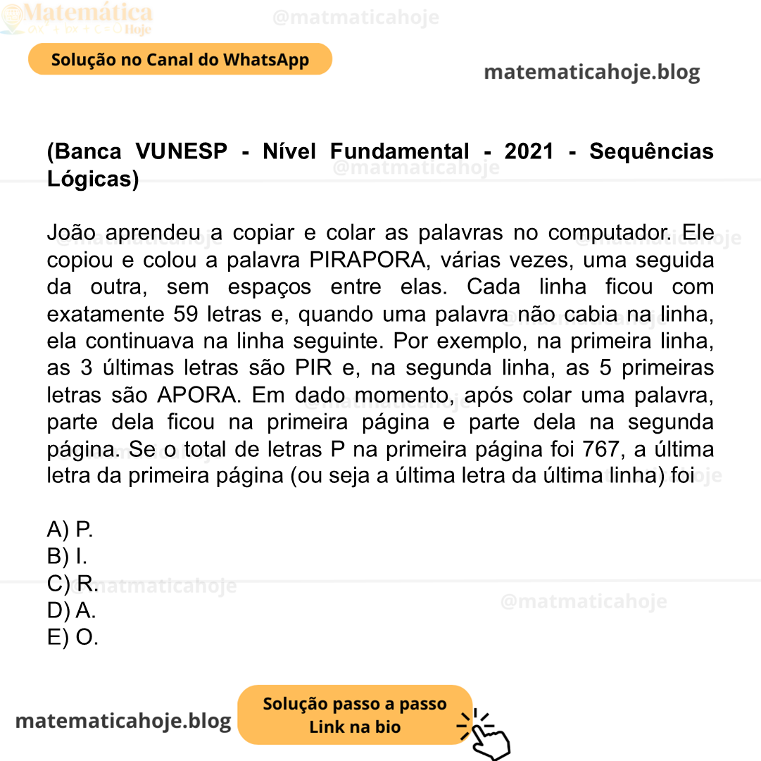 (Banca VUNESP - Nível Fundamental - 2021 - Sequências Lógicas) João aprendeu a copiar e colar as palavras no computador. Ele copiou e colou a palavra PIRAPORA, várias vezes, uma seguida da outra, sem espaços entre elas. Cada linha ficou com exatamente 59 letras e, quando uma palavra não cabia na linha, ela continuava na linha seguinte. Por exemplo, na primeira linha, as 3 últimas letras são PIR e, na segunda linha, as 5 primeiras letras são APORA. Em dado momento, após colar uma palavra, parte dela ficou na primeira página e parte dela na segunda página. Se o total de letras P na primeira página foi 767, a última letra da primeira página (ou seja a última letra da última linha) foi A) P. B) I. C) R. D) A. E) O.