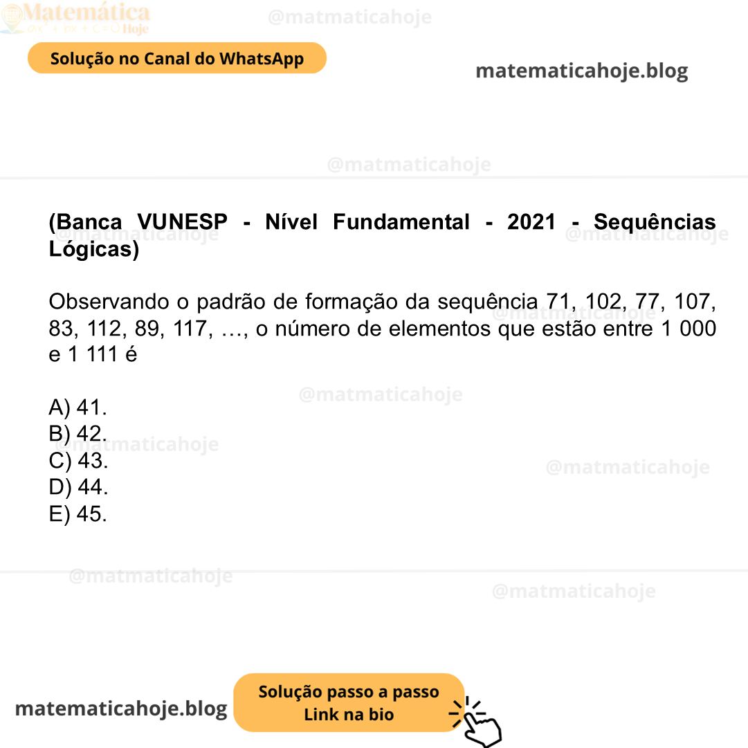 (Banca VUNESP - Nível Fundamental - 2021 - Sequências Lógicas) Observando o padrão de formação da sequência 71, 102, 77, 107, 83, 112, 89, 117, …, o número de elementos que estão entre 1 000 e 1 111 é A) 41. B) 42. C) 43. D) 44. E) 45.