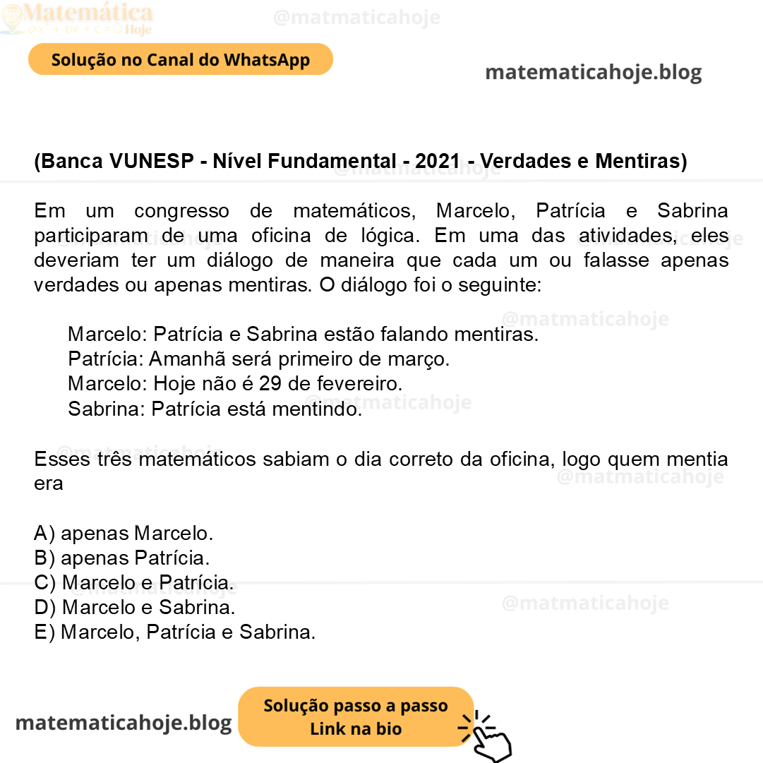 (Banca VUNESP - Nível Fundamental - 2021 - Verdades e Mentiras) Em um congresso de matemáticos, Marcelo, Patrícia e Sabrina participaram de uma oficina de lógica. Em uma das atividades, eles deveriam ter um diálogo de maneira que cada um ou falasse apenas verdades ou apenas mentiras. O diálogo foi o seguinte: Marcelo: Patrícia e Sabrina estão falando mentiras. Patrícia: Amanhã será primeiro de março. Marcelo: Hoje não é 29 de fevereiro. Sabrina: Patrícia está mentindo. Esses três matemáticos sabiam o dia correto da oficina, logo quem mentia era A) apenas Marcelo. B) apenas Patrícia. C) Marcelo e Patrícia. D) Marcelo e Sabrina. E) Marcelo, Patrícia e Sabrina.
