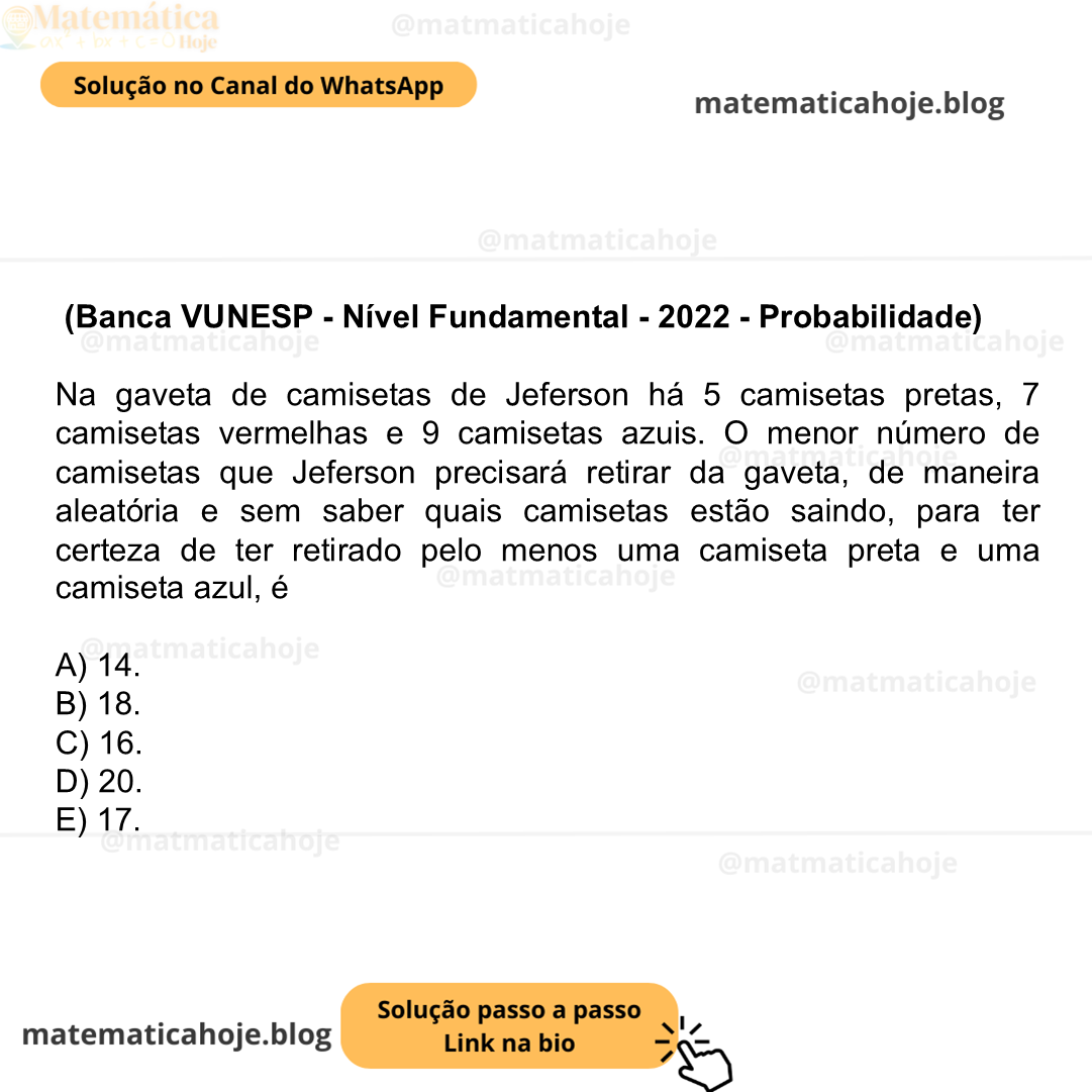 (Banca VUNESP - Nível Fundamental - 2022 - Probabilidade) Na gaveta de camisetas de Jeferson há 5 camisetas pretas, 7 camisetas vermelhas e 9 camisetas azuis. O menor número de camisetas que Jeferson precisará retirar da gaveta, de maneira aleatória e sem saber quais camisetas estão saindo, para ter certeza de ter retirado pelo menos uma camiseta preta e uma camiseta azul, é A) 14. B) 18. C) 16. D) 20. E) 17.