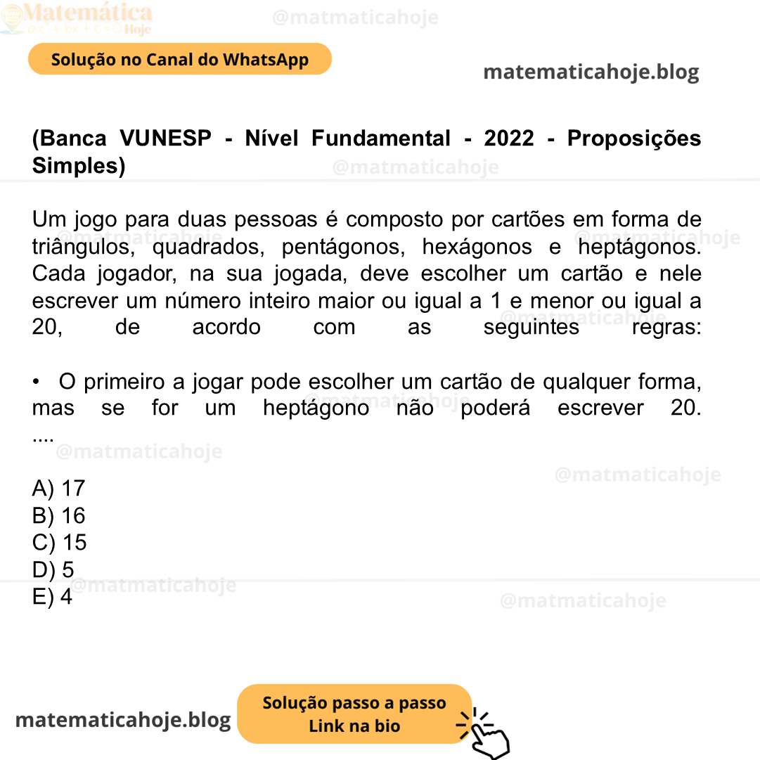 (Banca VUNESP - Nível Fundamental - 2022 - Proposições Simples) Um jogo para duas pessoas é composto por cartões em forma de triângulos, quadrados, pentágonos, hexágonos e heptágonos. Cada jogador, na sua jogada, deve escolher um cartão e nele escrever um número inteiro maior ou igual a 1 e menor ou igual a 20, de acordo com as seguintes regras: •  O primeiro a jogar pode escolher um cartão de qualquer forma, mas se for um heptágono não poderá escrever 20. • Após a primeira jogada, os jogadores passam a se revezar e devem escolher, em relação à última jogada feita pelo adversário, ou um cartão com o mesmo número de lados, e, nesse caso, devem escrever um número maior do que o último número que foi escrito pelo adversário, ou devem escolher um cartão com mais lados, e, nesse caso, devem escrever o mesmo número que foi escrito por último pelo adversário. •  Ganha o jogo quem escrever o número 20 em um heptágono. Se o primeiro a jogar escolher um cartão na forma de triângulo, ele terá certeza de vitória escrevendo nesse cartão o seguinte número: A) 17 B) 16 C) 15 D) 5 E) 4