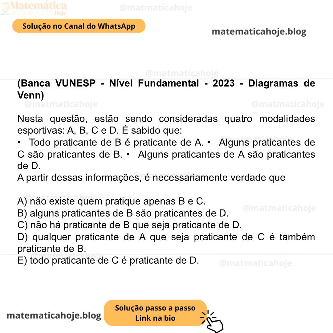 (Banca VUNESP - Nível Fundamental - 2023 - Diagramas de Venn) Nesta questão, estão sendo consideradas quatro modalidades esportivas: A, B, C e D. É sabido que: •  Todo praticante de B é praticante de A. •  Alguns praticantes de C são praticantes de B. •  Alguns praticantes de A são praticantes de D. A partir dessas informações, é necessariamente verdade que A) não existe quem pratique apenas B e C. B) alguns praticantes de B são praticantes de D. C) não há praticante de B que seja praticante de D. D) qualquer praticante de A que seja praticante de C é também praticante de B. E) todo praticante de C é praticante de D.