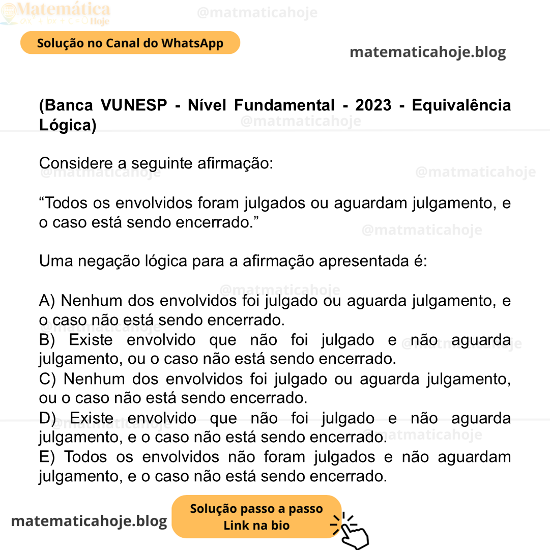 (Banca VUNESP - Nível Fundamental - 2023 - Equivalência Lógica) Considere a seguinte afirmação: “Todos os envolvidos foram julgados ou aguardam julgamento, e o caso está sendo encerrado.” Uma negação lógica para a afirmação apresentada é: A) Nenhum dos envolvidos foi julgado ou aguarda julgamento, e o caso não está sendo encerrado. B) Existe envolvido que não foi julgado e não aguarda julgamento, ou o caso não está sendo encerrado. C) Nenhum dos envolvidos foi julgado ou aguarda julgamento, ou o caso não está sendo encerrado. D) Existe envolvido que não foi julgado e não aguarda julgamento, e o caso não está sendo encerrado. E) Todos os envolvidos não foram julgados e não aguardam julgamento, e o caso não está sendo encerrado.