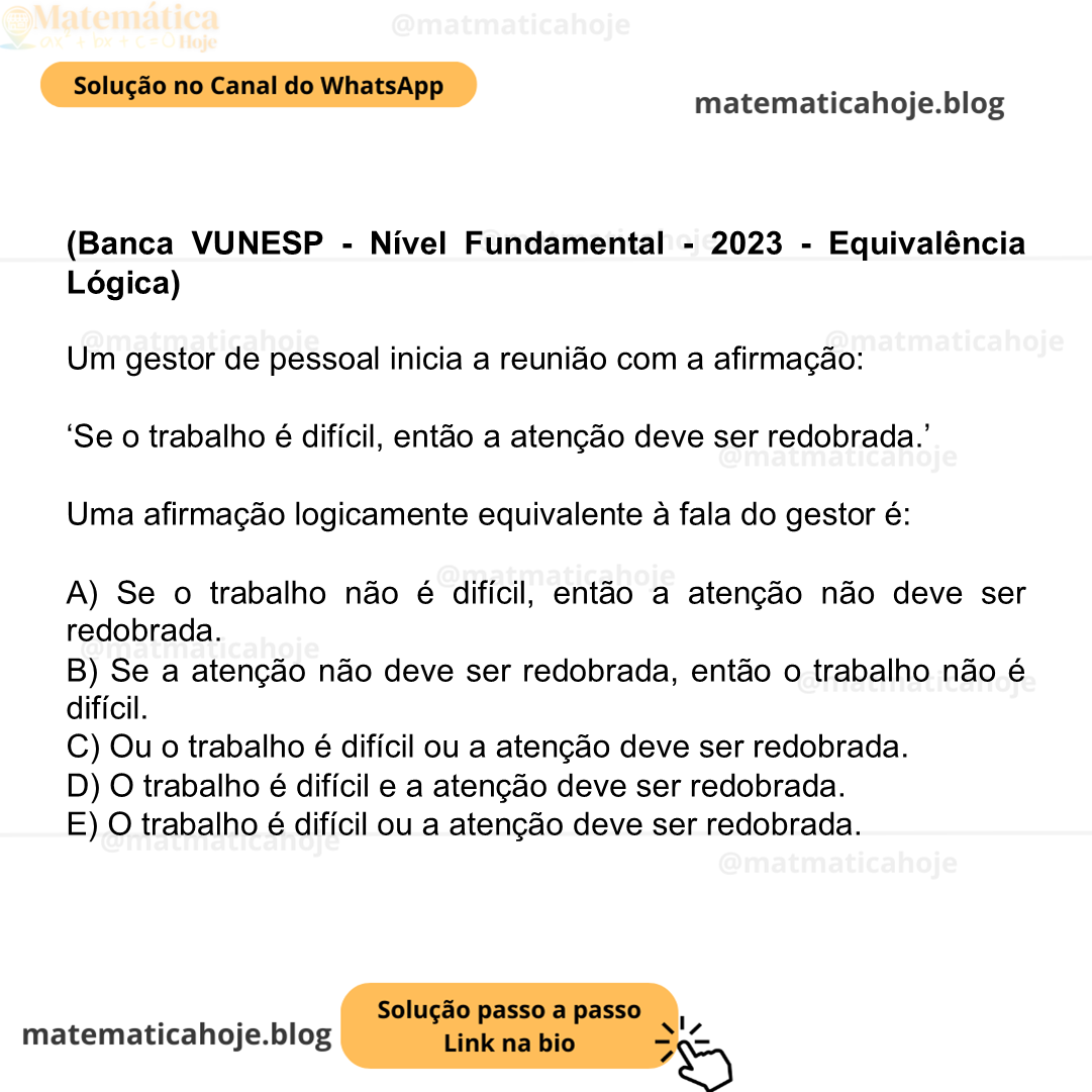 (Banca VUNESP - Nível Fundamental - 2023 - Equivalência Lógica) Um gestor de pessoal inicia a reunião com a afirmação: ‘Se o trabalho é difícil, então a atenção deve ser redobrada.’ Uma afirmação logicamente equivalente à fala do gestor é: A) Se o trabalho não é difícil, então a atenção não deve ser redobrada. B) Se a atenção não deve ser redobrada, então o trabalho não é difícil. C) Ou o trabalho é difícil ou a atenção deve ser redobrada. D) O trabalho é difícil e a atenção deve ser redobrada. E) O trabalho é difícil ou a atenção deve ser redobrada.