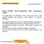 (Banca VUNESP - Nível Fundamental - 2023 - Equivalência Lógica) A negação lógica da afirmação: ‘Todos amigos são leais ou não adianta acreditar nas pessoas’, está contida na seguinte alternativa: A) Há algum amigo que não é leal e adianta acreditar nas pessoas. B) Adianta acreditar nas pessoas ou há algum amigo que é leal. C) Se adianta acreditar nas pessoas, então todos os amigos não são leais. D) Nenhum amigo é leal e adianta acreditar nas pessoas. E) Se todos os amigos são leais, então adianta acreditar nas pessoas.