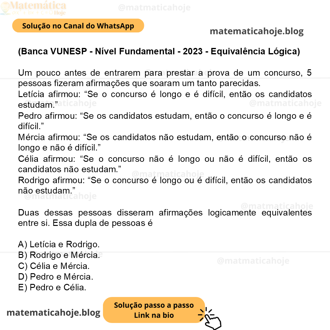 (Banca VUNESP - Nível Fundamental - 2023 - Equivalência Lógica) Um pouco antes de entrarem para prestar a prova de um concurso, 5 pessoas fizeram afirmações que soaram um tanto parecidas. Letícia afirmou: “Se o concurso é longo e é difícil, então os candidatos estudam.” Pedro afirmou: “Se os candidatos estudam, então o concurso é longo e é difícil.” Mércia afirmou: “Se os candidatos não estudam, então o concurso não é longo e não é difícil.” Célia afirmou: “Se o concurso não é longo ou não é difícil, então os candidatos não estudam.” Rodrigo afirmou: “Se o concurso é longo ou é difícil, então os candidatos não estudam.” Duas dessas pessoas disseram afirmações logicamente equivalentes entre si. Essa dupla de pessoas é A) Letícia e Rodrigo. B) Rodrigo e Mércia. C) Célia e Mércia. D) Pedro e Mércia. E) Pedro e Célia.