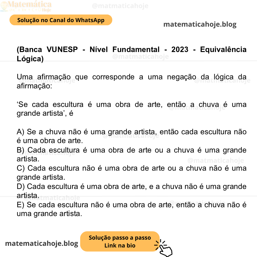 (Banca VUNESP - Nível Fundamental - 2023 - Equivalência Lógica) Uma afirmação que corresponde a uma negação da lógica da afirmação: ‘Se cada escultura é uma obra de arte, então a chuva é uma grande artista’, é A) Se a chuva não é uma grande artista, então cada escultura não é uma obra de arte. B) Cada escultura é uma obra de arte ou a chuva é uma grande artista. C) Cada escultura não é uma obra de arte ou a chuva não é uma grande artista. D) Cada escultura é uma obra de arte, e a chuva não é uma grande artista. E) Se cada escultura não é uma obra de arte, então a chuva não é uma grande artista.