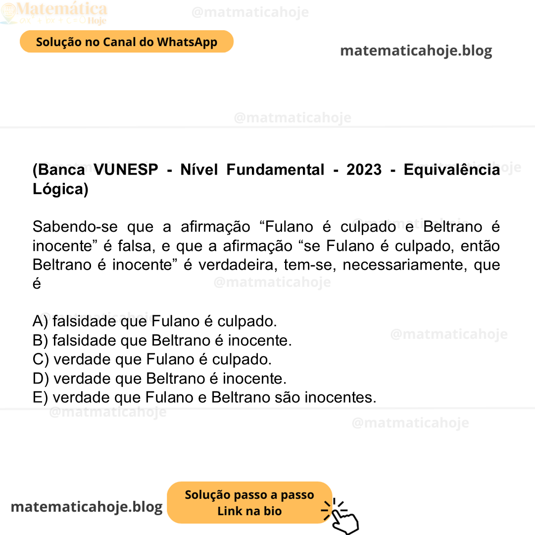 (Banca VUNESP - Nível Fundamental - 2023 - Equivalência Lógica) Sabendo-se que a afirmação “Fulano é culpado e Beltrano é inocente” é falsa, e que a afirmação “se Fulano é culpado, então Beltrano é inocente” é verdadeira, tem-se, necessariamente, que é A) falsidade que Fulano é culpado. B) falsidade que Beltrano é inocente. C) verdade que Fulano é culpado. D) verdade que Beltrano é inocente. E) verdade que Fulano e Beltrano são inocentes.