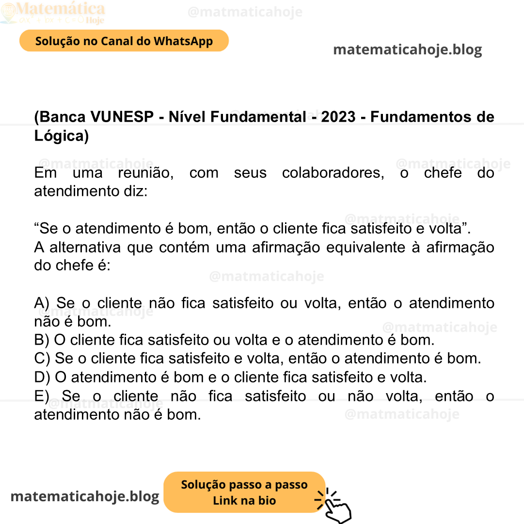 (Banca VUNESP - Nível Fundamental - 2023 - Fundamentos de Lógica) Em uma reunião, com seus colaboradores, o chefe do atendimento diz: “Se o atendimento é bom, então o cliente fica satisfeito e volta”. A alternativa que contém uma afirmação equivalente à afirmação do chefe é: A) Se o cliente não fica satisfeito ou volta, então o atendimento não é bom. B) O cliente fica satisfeito ou volta e o atendimento é bom. C) Se o cliente fica satisfeito e volta, então o atendimento é bom. D) O atendimento é bom e o cliente fica satisfeito e volta. E) Se o cliente não fica satisfeito ou não volta, então o atendimento não é bom.