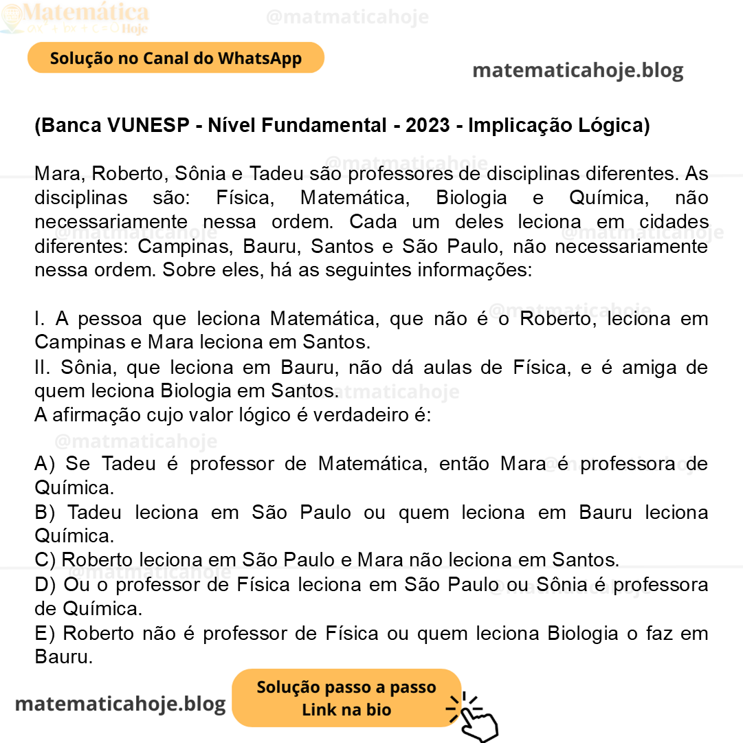 (Banca VUNESP - Nível Fundamental - 2023 - Implicação Lógica) Mara, Roberto, Sônia e Tadeu são professores de disciplinas diferentes. As disciplinas são: Física, Matemática, Biologia e Química, não necessariamente nessa ordem. Cada um deles leciona em cidades diferentes: Campinas, Bauru, Santos e São Paulo, não necessariamente nessa ordem. Sobre eles, há as seguintes informações: I. A pessoa que leciona Matemática, que não é o Roberto, leciona em Campinas e Mara leciona em Santos. II. Sônia, que leciona em Bauru, não dá aulas de Física, e é amiga de quem leciona Biologia em Santos. A afirmação cujo valor lógico é verdadeiro é: A) Se Tadeu é professor de Matemática, então Mara é professora de Química. B) Tadeu leciona em São Paulo ou quem leciona em Bauru leciona Química. C) Roberto leciona em São Paulo e Mara não leciona em Santos. D) Ou o professor de Física leciona em São Paulo ou Sônia é professora de Química. E) Roberto não é professor de Física ou quem leciona Biologia o faz em Bauru.