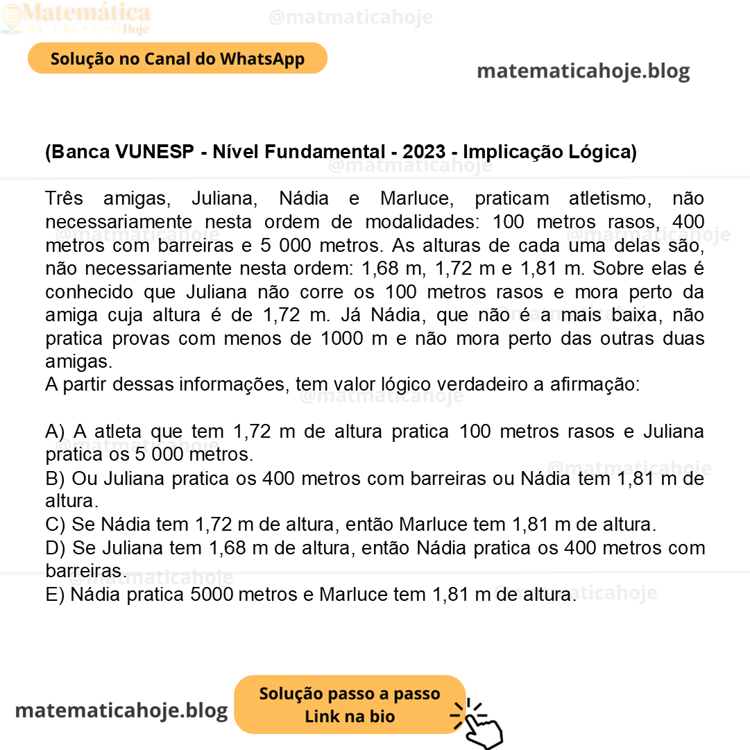 (Banca VUNESP - Nível Fundamental - 2023 - Implicação Lógica) Três amigas, Juliana, Nádia e Marluce, praticam atletismo, não necessariamente nesta ordem de modalidades: 100 metros rasos, 400 metros com barreiras e 5 000 metros. As alturas de cada uma delas são, não necessariamente nesta ordem: 1,68 m, 1,72 m e 1,81 m. Sobre elas é conhecido que Juliana não corre os 100 metros rasos e mora perto da amiga cuja altura é de 1,72 m. Já Nádia, que não é a mais baixa, não pratica provas com menos de 1000 m e não mora perto das outras duas amigas. A partir dessas informações, tem valor lógico verdadeiro a afirmação: A) A atleta que tem 1,72 m de altura pratica 100 metros rasos e Juliana pratica os 5 000 metros. B) Ou Juliana pratica os 400 metros com barreiras ou Nádia tem 1,81 m de altura. C) Se Nádia tem 1,72 m de altura, então Marluce tem 1,81 m de altura. D) Se Juliana tem 1,68 m de altura, então Nádia pratica os 400 metros com barreiras. E) Nádia pratica 5000 metros e Marluce tem 1,81 m de altura.