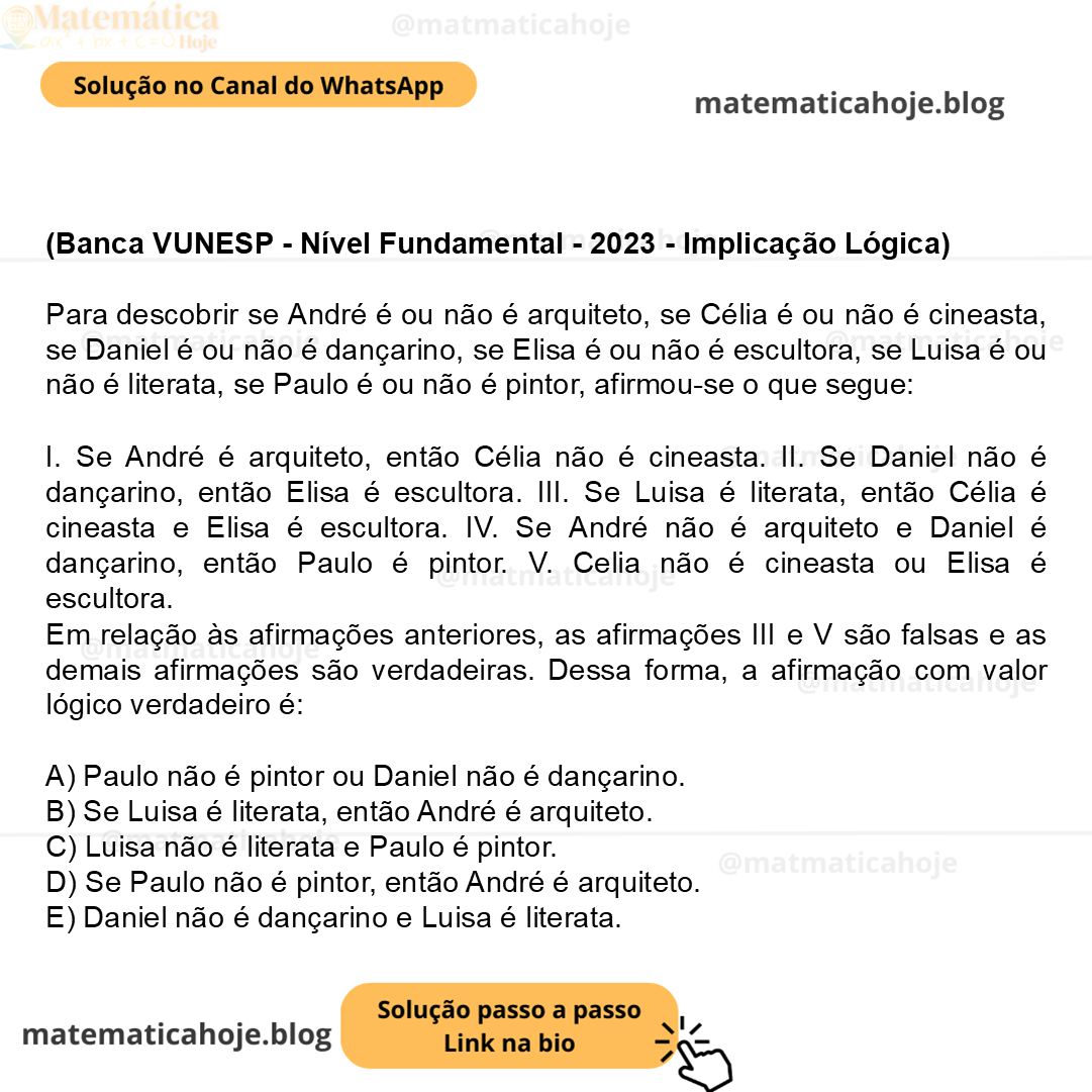 (Banca VUNESP - Nível Fundamental - 2023 - Implicação Lógica) Para descobrir se André é ou não é arquiteto, se Célia é ou não é cineasta, se Daniel é ou não é dançarino, se Elisa é ou não é escultora, se Luisa é ou não é literata, se Paulo é ou não é pintor, afirmou-se o que segue: I. Se André é arquiteto, então Célia não é cineasta. II. Se Daniel não é dançarino, então Elisa é escultora. III. Se Luisa é literata, então Célia é cineasta e Elisa é escultora. IV. Se André não é arquiteto e Daniel é dançarino, então Paulo é pintor. V. Celia não é cineasta ou Elisa é escultora. Em relação às afirmações anteriores, as afirmações III e V são falsas e as demais afirmações são verdadeiras. Dessa forma, a afirmação com valor lógico verdadeiro é: A) Paulo não é pintor ou Daniel não é dançarino. B) Se Luisa é literata, então André é arquiteto. C) Luisa não é literata e Paulo é pintor. D) Se Paulo não é pintor, então André é arquiteto. E) Daniel não é dançarino e Luisa é literata.