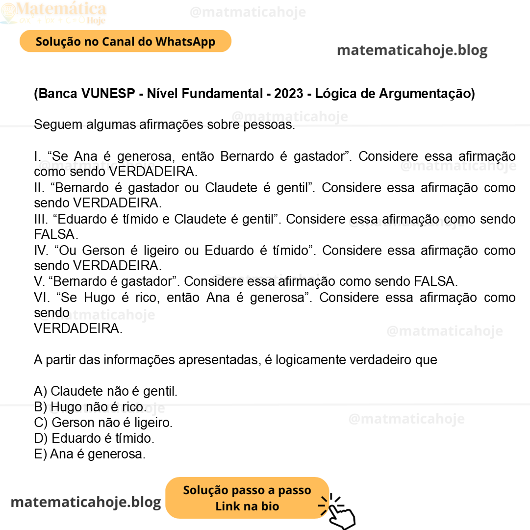 (Banca VUNESP - Nível Fundamental - 2023 - Lógica de Argumentação) Seguem algumas afirmações sobre pessoas. I. “Se Ana é generosa, então Bernardo é gastador”. Considere essa afirmação como sendo VERDADEIRA. II. “Bernardo é gastador ou Claudete é gentil”. Considere essa afirmação como sendo VERDADEIRA. III. “Eduardo é tímido e Claudete é gentil”. Considere essa afirmação como sendo FALSA. IV. “Ou Gerson é ligeiro ou Eduardo é tímido”. Considere essa afirmação como sendo VERDADEIRA. V. “Bernardo é gastador”. Considere essa afirmação como sendo FALSA. VI. “Se Hugo é rico, então Ana é generosa”. Considere essa afirmação como sendo VERDADEIRA. A partir das informações apresentadas, é logicamente verdadeiro que A) Claudete não é gentil. B) Hugo não é rico. C) Gerson não é ligeiro. D) Eduardo é tímido. E) Ana é generosa.
