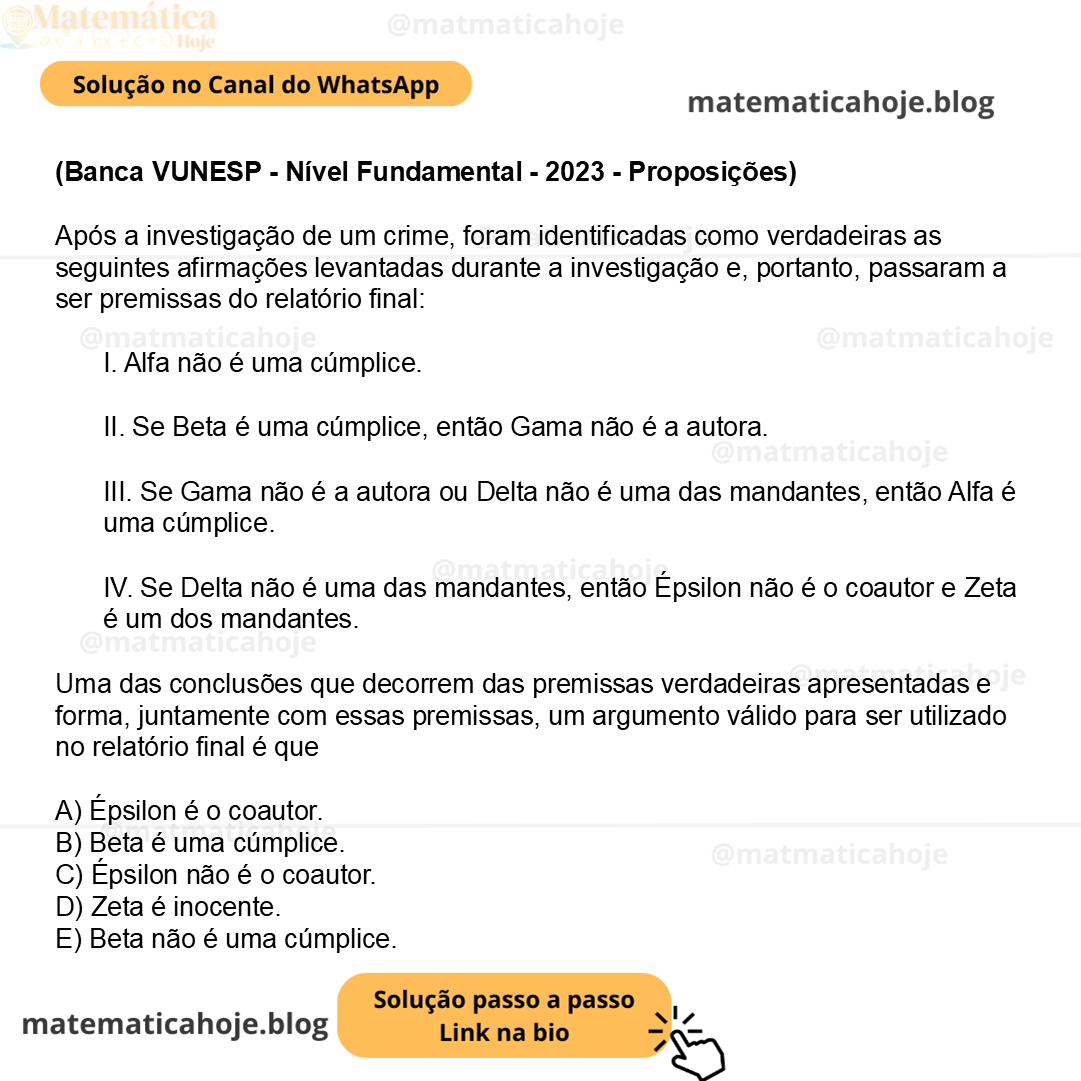 (Banca VUNESP - Nível Fundamental - 2023 - Proposições) Após a investigação de um crime, foram identificadas como verdadeiras as seguintes afirmações levantadas durante a investigação e, portanto, passaram a ser premissas do relatório final: I. Alfa não é uma cúmplice. II. Se Beta é uma cúmplice, então Gama não é a autora. III. Se Gama não é a autora ou Delta não é uma das mandantes, então Alfa é uma cúmplice. IV. Se Delta não é uma das mandantes, então Épsilon não é o coautor e Zeta é um dos mandantes. Uma das conclusões que decorrem das premissas verdadeiras apresentadas e forma, juntamente com essas premissas, um argumento válido para ser utilizado no relatório final é que A) Épsilon é o coautor. B) Beta é uma cúmplice. C) Épsilon não é o coautor. D) Zeta é inocente. E) Beta não é uma cúmplice.