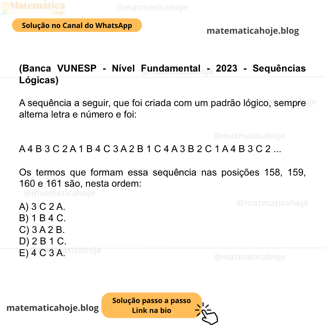 (Banca VUNESP - Nível Fundamental - 2023 - Sequências Lógicas) A sequência a seguir, que foi criada com um padrão lógico, sempre alterna letra e número e foi: A 4 B 3 C 2 A 1 B 4 C 3 A 2 B 1 C 4 A 3 B 2 C 1 A 4 B 3 C 2 ... Os termos que formam essa sequência nas posições 158, 159, 160 e 161 são, nesta ordem: A) 3 C 2 A. B) 1 B 4 C. C) 3 A 2 B. D) 2 B 1 C. E) 4 C 3 A.