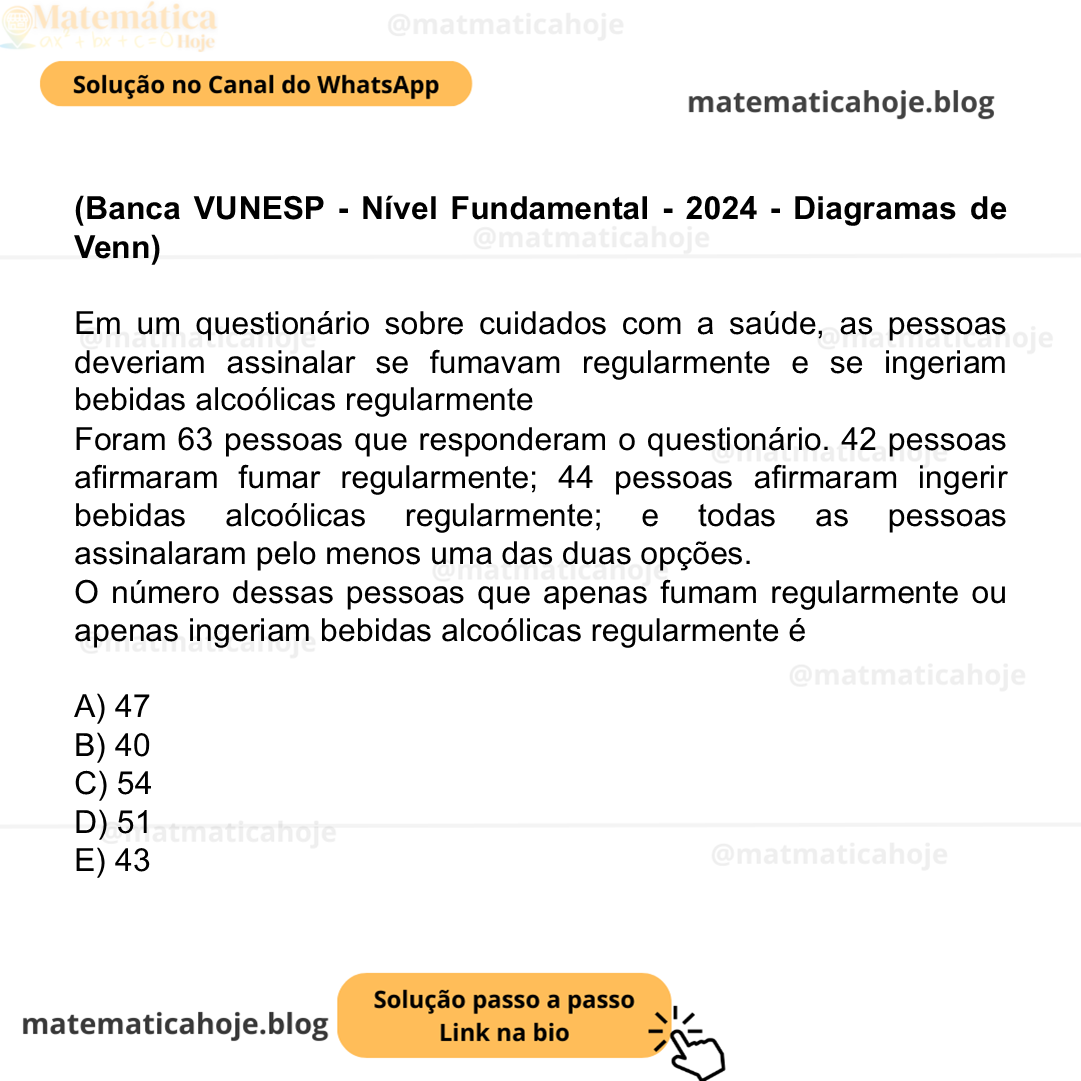 (Banca VUNESP - Nível Fundamental - 2024 - Diagramas de Venn) Em um questionário sobre cuidados com a saúde, as pessoas deveriam assinalar se fumavam regularmente e se ingeriam bebidas alcoólicas regularmente Foram 63 pessoas que responderam o questionário. 42 pessoas afirmaram fumar regularmente; 44 pessoas afirmaram ingerir bebidas alcoólicas regularmente; e todas as pessoas assinalaram pelo menos uma das duas opções. O número dessas pessoas que apenas fumam regularmente ou apenas ingeriam bebidas alcoólicas regularmente é A) 47 B) 40 C) 54 D) 51 E) 43