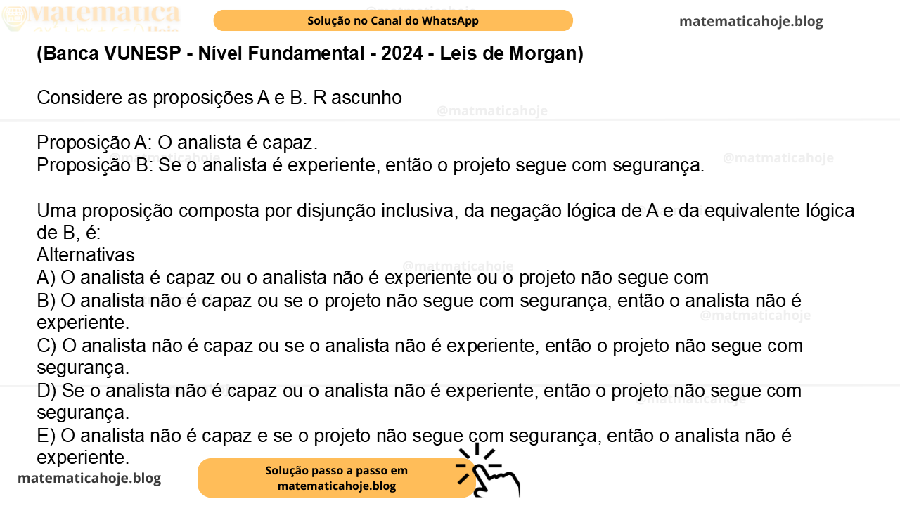 (Banca VUNESP - Nível Fundamental - 2024 - Leis de Morgan) Considere as proposições A e B. R ascunho Proposição A: O analista é capaz. Proposição B: Se o analista é experiente, então o projeto segue com segurança. Uma proposição composta por disjunção inclusiva, da negação lógica de A e da equivalente lógica de B, é: Alternativas A) O analista é capaz ou o analista não é experiente ou o projeto não segue com B) O analista não é capaz ou se o projeto não segue com segurança, então o analista não é experiente. C) O analista não é capaz ou se o analista não é experiente, então o projeto não segue com segurança. D) Se o analista não é capaz ou o analista não é experiente, então o projeto não segue com segurança. E) O analista não é capaz e se o projeto não segue com segurança, então o analista não é experiente.