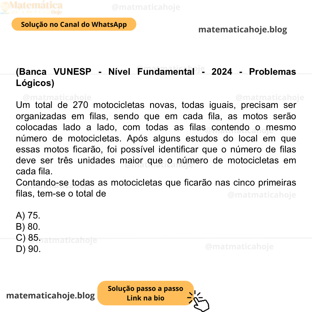 (Banca VUNESP - Nível Fundamental - 2024 - Problemas Lógicos) Um total de 270 motocicletas novas, todas iguais, precisam ser organizadas em filas, sendo que em cada fila, as motos serão colocadas lado a lado, com todas as filas contendo o mesmo número de motocicletas. Após alguns estudos do local em que essas motos ficarão, foi possível identificar que o número de filas deve ser três unidades maior que o número de motocicletas em cada fila. Contando-se todas as motocicletas que ficarão nas cinco primeiras filas, tem-se o total de A) 75. B) 80. C) 85. D) 90.