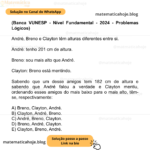 (Banca VUNESP - Nível Fundamental - 2024 - Problemas Lógicos) André, Breno e Clayton têm alturas diferentes entre si. André: tenho 201 cm de altura. Breno: sou mais alto que André. Clayton: Breno está mentindo. Sabendo que um desse amigos tem 182 cm de altura e sabendo que André falou a verdade e Clayton mentiu, ordenando esses amigos do mais baixo para o mais alto, têm-se, respectivamente: A) Breno, Clayton, André. B) Clayton, André, Breno. C) André, Breno, Clayton. D) Breno, André, Clayton. E) Clayton, Breno, André.